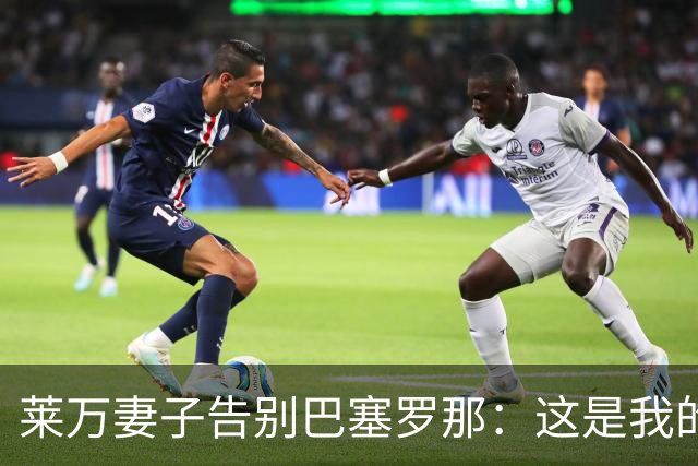 莱万妻子告别巴塞罗那：这是我的家，不想假装潇洒，其实害怕离开