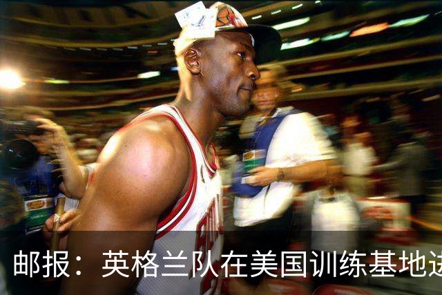 邮报：英格兰队在美国训练基地进行多项安全升级，包括设置禁飞区